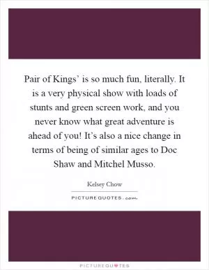Pair of Kings’ is so much fun, literally. It is a very physical show with loads of stunts and green screen work, and you never know what great adventure is ahead of you! It’s also a nice change in terms of being of similar ages to Doc Shaw and Mitchel Musso Picture Quote #1