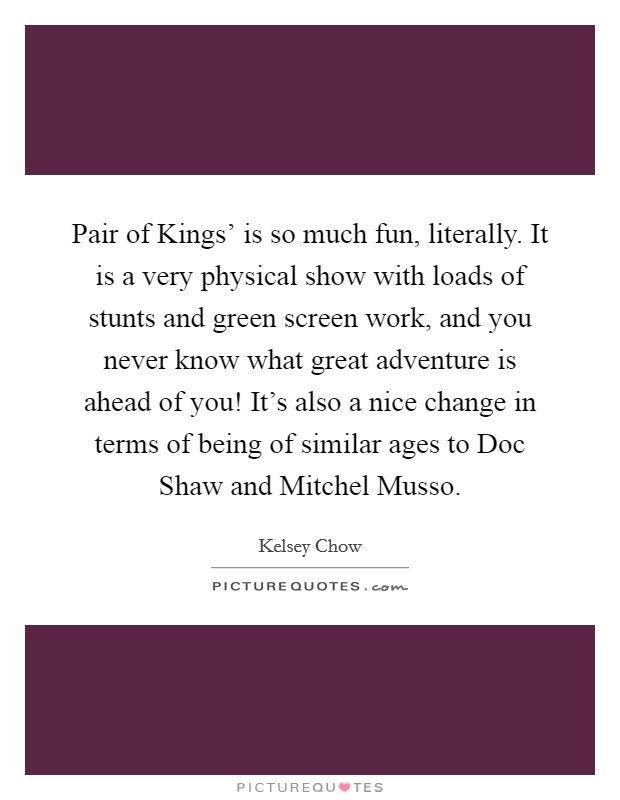 Pair of Kings' is so much fun, literally. It is a very physical show with loads of stunts and green screen work, and you never know what great adventure is ahead of you! It's also a nice change in terms of being of similar ages to Doc Shaw and Mitchel Musso. Picture Quote #1