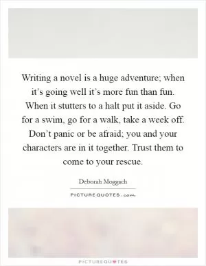 Writing a novel is a huge adventure; when it’s going well it’s more fun than fun. When it stutters to a halt put it aside. Go for a swim, go for a walk, take a week off. Don’t panic or be afraid; you and your characters are in it together. Trust them to come to your rescue Picture Quote #1