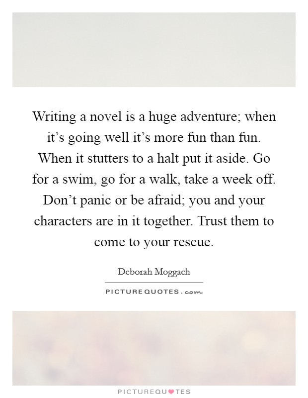 Writing a novel is a huge adventure; when it's going well it's more fun than fun. When it stutters to a halt put it aside. Go for a swim, go for a walk, take a week off. Don't panic or be afraid; you and your characters are in it together. Trust them to come to your rescue. Picture Quote #1
