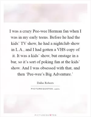 I was a crazy Pee-wee Herman fan when I was in my early teens. Before he had the kids’ TV show, he had a nightclub show in L.A., and I had gotten a VHS copy of it. It was a kids’ show, but onstage in a bar, so it’s sort of poking fun at the kids’ show. And I was obsessed with that, and then ‘Pee-wee’s Big Adventure.’ Picture Quote #1