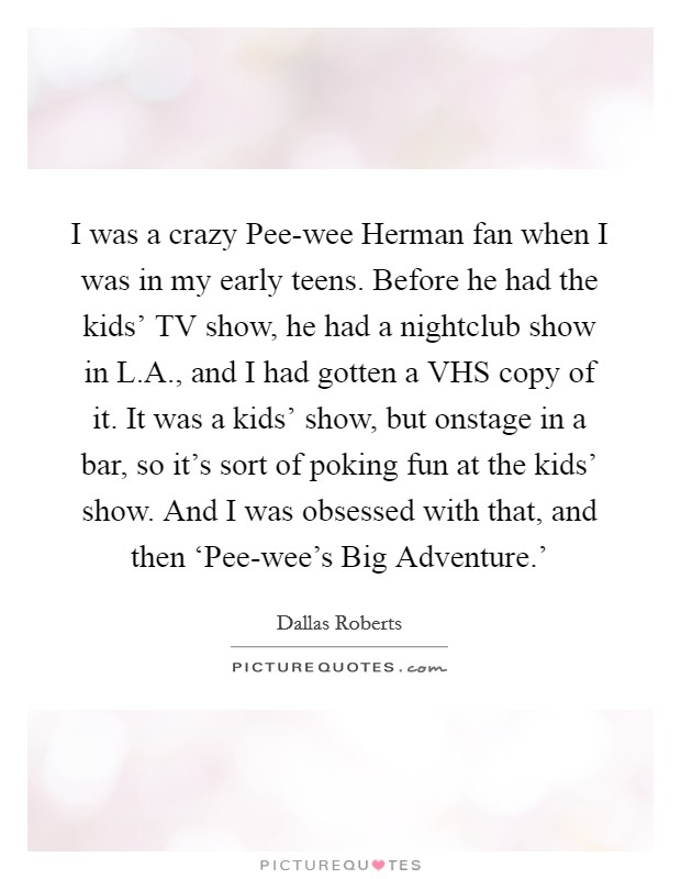 I was a crazy Pee-wee Herman fan when I was in my early teens. Before he had the kids' TV show, he had a nightclub show in L.A., and I had gotten a VHS copy of it. It was a kids' show, but onstage in a bar, so it's sort of poking fun at the kids' show. And I was obsessed with that, and then ‘Pee-wee's Big Adventure.' Picture Quote #1
