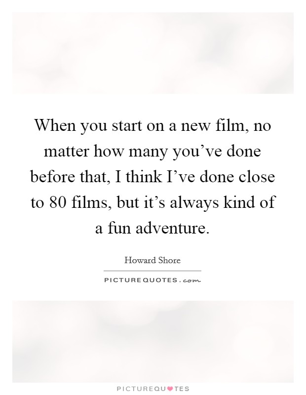 When you start on a new film, no matter how many you've done before that, I think I've done close to 80 films, but it's always kind of a fun adventure. Picture Quote #1