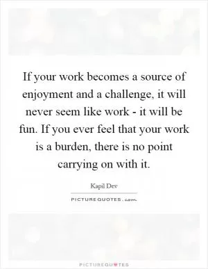 If your work becomes a source of enjoyment and a challenge, it will never seem like work - it will be fun. If you ever feel that your work is a burden, there is no point carrying on with it Picture Quote #1