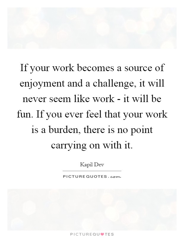 If your work becomes a source of enjoyment and a challenge, it will never seem like work - it will be fun. If you ever feel that your work is a burden, there is no point carrying on with it. Picture Quote #1