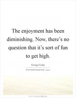 The enjoyment has been diminishing. Now, there’s no question that it’s sort of fun to get high Picture Quote #1