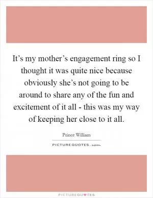It’s my mother’s engagement ring so I thought it was quite nice because obviously she’s not going to be around to share any of the fun and excitement of it all - this was my way of keeping her close to it all Picture Quote #1