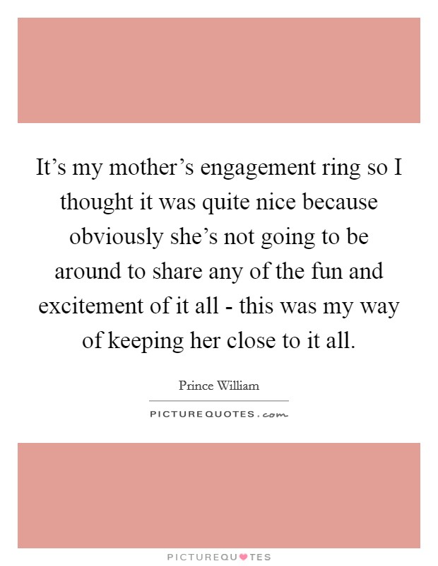 It's my mother's engagement ring so I thought it was quite nice because obviously she's not going to be around to share any of the fun and excitement of it all - this was my way of keeping her close to it all. Picture Quote #1