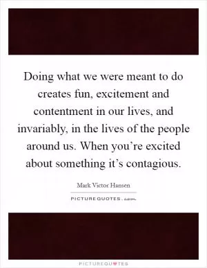 Doing what we were meant to do creates fun, excitement and contentment in our lives, and invariably, in the lives of the people around us. When you’re excited about something it’s contagious Picture Quote #1