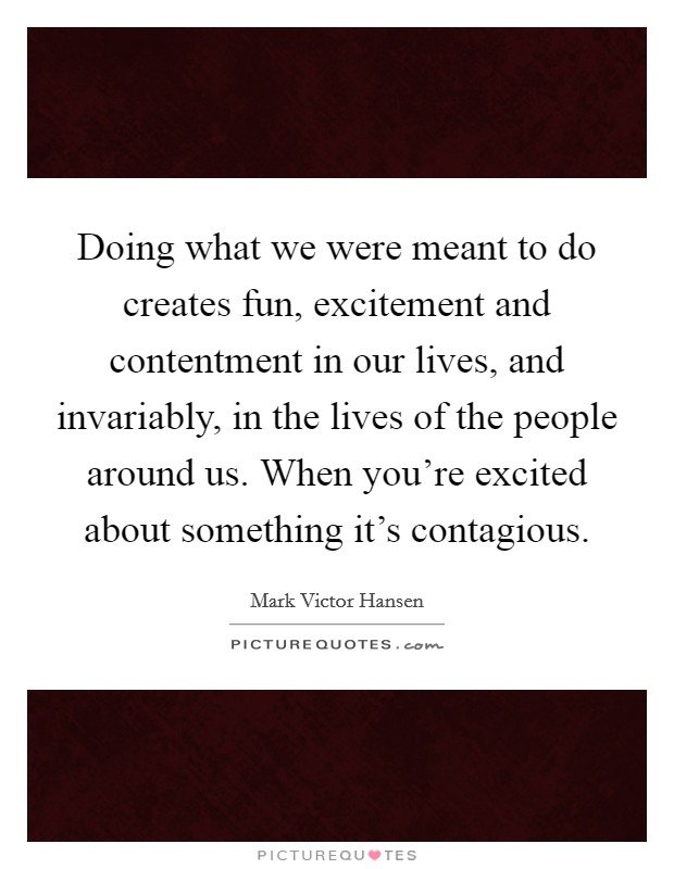 Doing what we were meant to do creates fun, excitement and contentment in our lives, and invariably, in the lives of the people around us. When you're excited about something it's contagious. Picture Quote #1