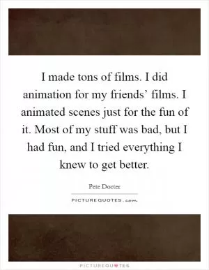 I made tons of films. I did animation for my friends’ films. I animated scenes just for the fun of it. Most of my stuff was bad, but I had fun, and I tried everything I knew to get better Picture Quote #1