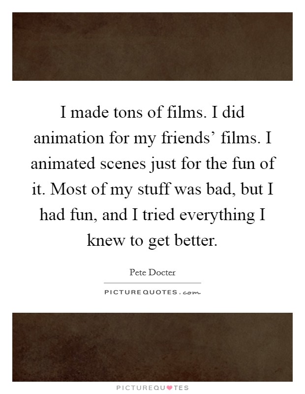 I made tons of films. I did animation for my friends' films. I animated scenes just for the fun of it. Most of my stuff was bad, but I had fun, and I tried everything I knew to get better. Picture Quote #1