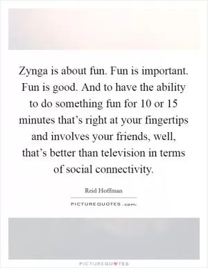 Zynga is about fun. Fun is important. Fun is good. And to have the ability to do something fun for 10 or 15 minutes that’s right at your fingertips and involves your friends, well, that’s better than television in terms of social connectivity Picture Quote #1