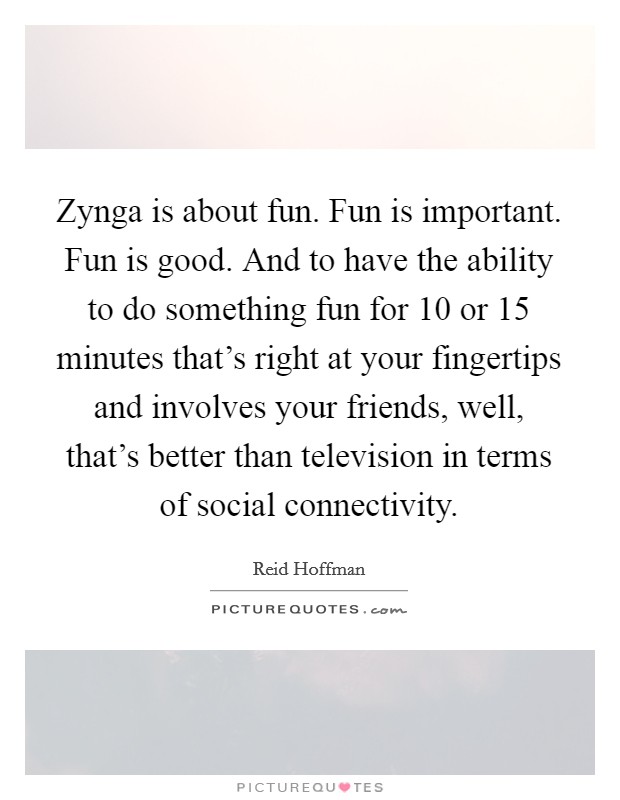 Zynga is about fun. Fun is important. Fun is good. And to have the ability to do something fun for 10 or 15 minutes that's right at your fingertips and involves your friends, well, that's better than television in terms of social connectivity. Picture Quote #1