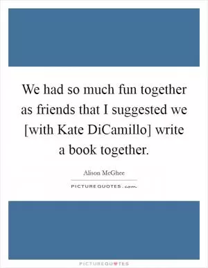 We had so much fun together as friends that I suggested we [with Kate DiCamillo] write a book together Picture Quote #1