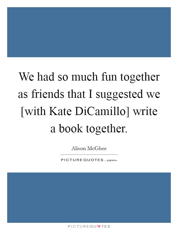 We had so much fun together as friends that I suggested we [with Kate DiCamillo] write a book together. Picture Quote #1