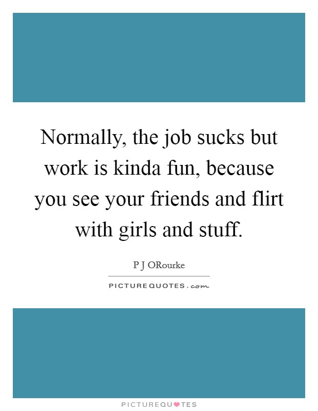 Normally, the job sucks but work is kinda fun, because you see your friends and flirt with girls and stuff. Picture Quote #1