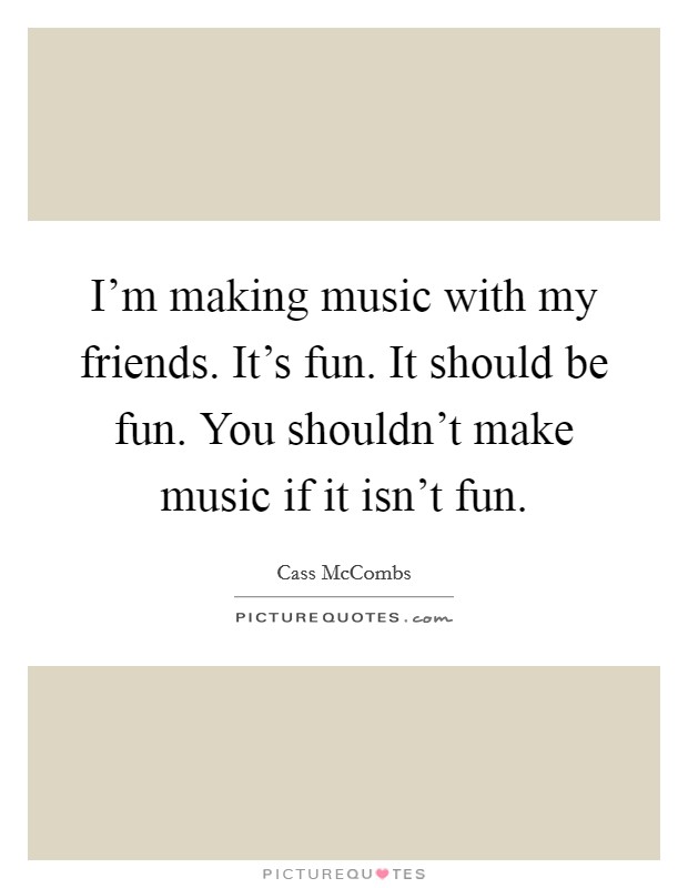 I'm making music with my friends. It's fun. It should be fun. You shouldn't make music if it isn't fun. Picture Quote #1