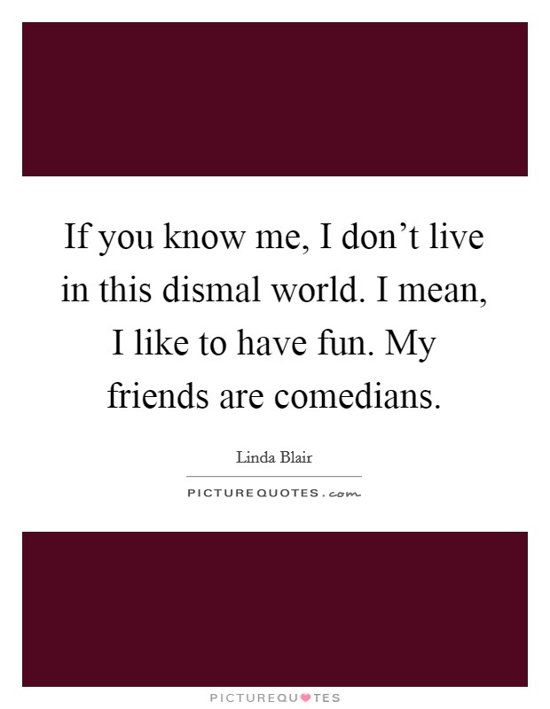 If you know me, I don't live in this dismal world. I mean, I like to have fun. My friends are comedians. Picture Quote #1