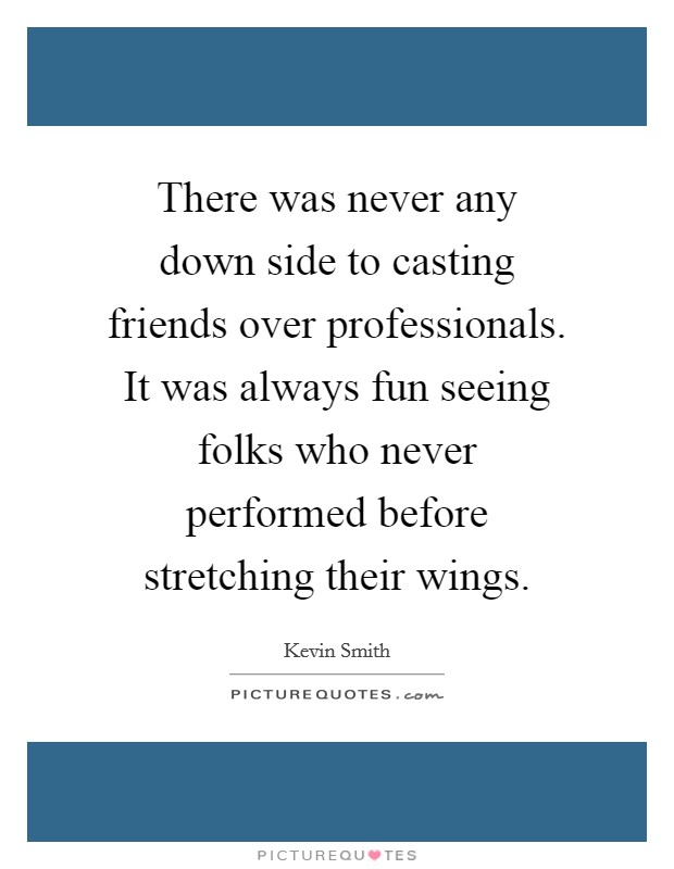 There was never any down side to casting friends over professionals. It was always fun seeing folks who never performed before stretching their wings. Picture Quote #1
