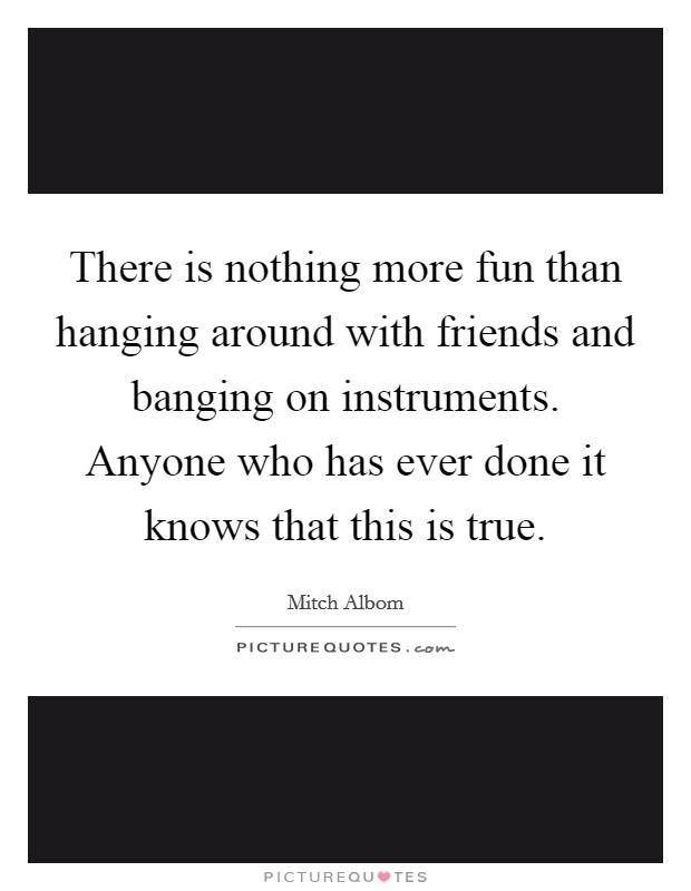 There is nothing more fun than hanging around with friends and banging on instruments. Anyone who has ever done it knows that this is true. Picture Quote #1