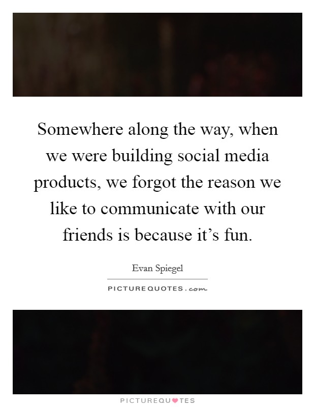 Somewhere along the way, when we were building social media products, we forgot the reason we like to communicate with our friends is because it's fun. Picture Quote #1