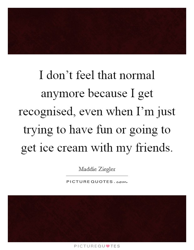 I don't feel that normal anymore because I get recognised, even when I'm just trying to have fun or going to get ice cream with my friends. Picture Quote #1