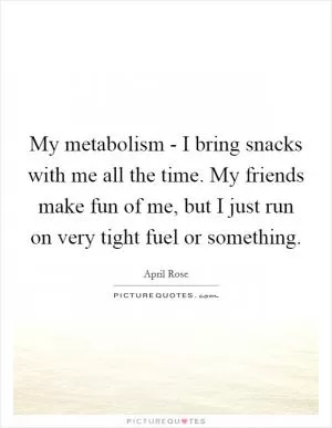 My metabolism - I bring snacks with me all the time. My friends make fun of me, but I just run on very tight fuel or something Picture Quote #1