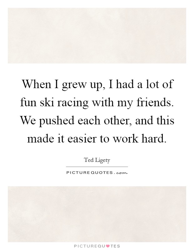 When I grew up, I had a lot of fun ski racing with my friends. We pushed each other, and this made it easier to work hard. Picture Quote #1