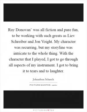 Ray Donovan’ was all fiction and pure fun, to be working with such greats as Liev Schreiber and Jon Voight. My character was recurring, but my storyline was intricate to the whole thing. With the character that I played, I got to go through all aspects of my instrument. I got to bring it to tears and to laughter Picture Quote #1