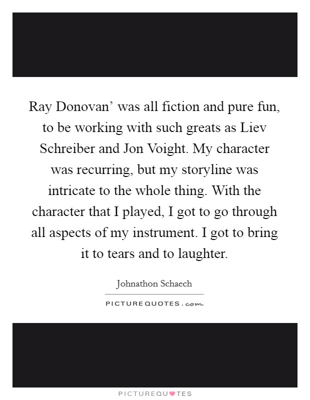 Ray Donovan' was all fiction and pure fun, to be working with such greats as Liev Schreiber and Jon Voight. My character was recurring, but my storyline was intricate to the whole thing. With the character that I played, I got to go through all aspects of my instrument. I got to bring it to tears and to laughter. Picture Quote #1