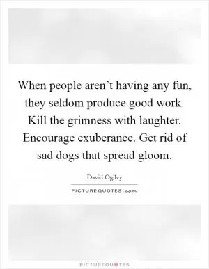 When people aren’t having any fun, they seldom produce good work. Kill the grimness with laughter. Encourage exuberance. Get rid of sad dogs that spread gloom Picture Quote #1