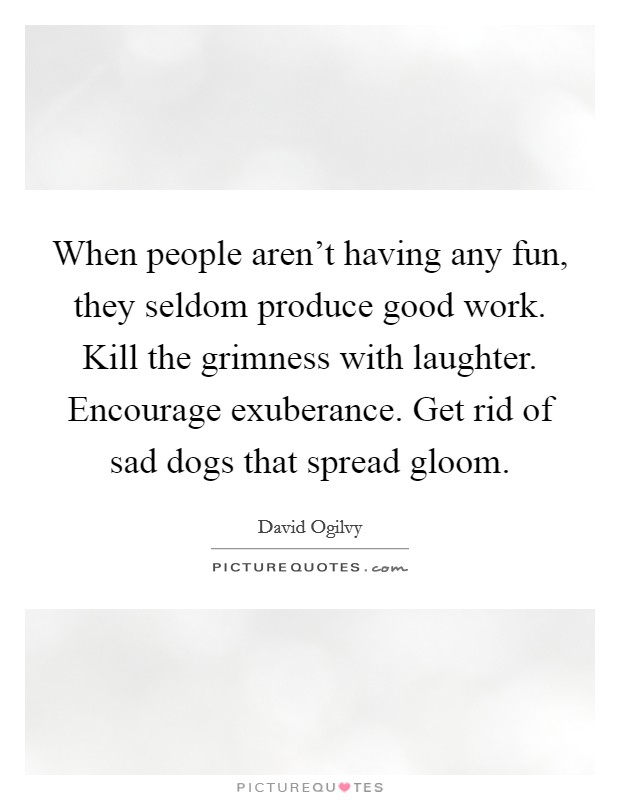 When people aren't having any fun, they seldom produce good work. Kill the grimness with laughter. Encourage exuberance. Get rid of sad dogs that spread gloom. Picture Quote #1