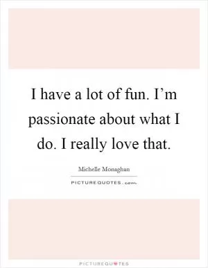 I have a lot of fun. I’m passionate about what I do. I really love that Picture Quote #1