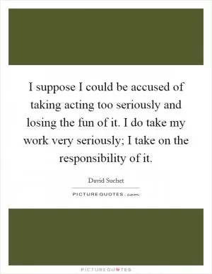 I suppose I could be accused of taking acting too seriously and losing the fun of it. I do take my work very seriously; I take on the responsibility of it Picture Quote #1