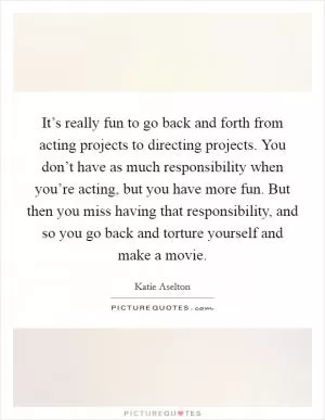 It’s really fun to go back and forth from acting projects to directing projects. You don’t have as much responsibility when you’re acting, but you have more fun. But then you miss having that responsibility, and so you go back and torture yourself and make a movie Picture Quote #1
