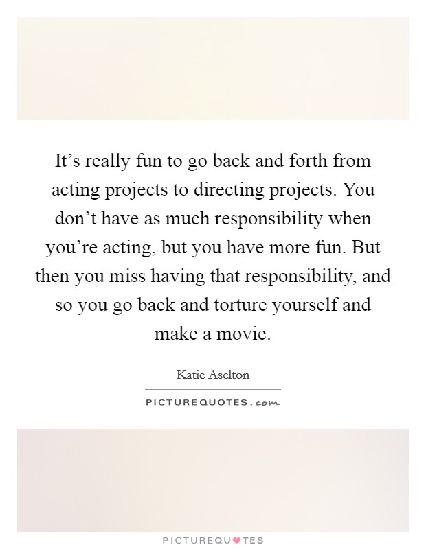 It's really fun to go back and forth from acting projects to directing projects. You don't have as much responsibility when you're acting, but you have more fun. But then you miss having that responsibility, and so you go back and torture yourself and make a movie. Picture Quote #1
