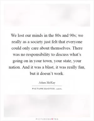 We lost our minds in the  80s and  90s; we really as a society just felt that everyone could only care about themselves. There was no responsibility to discuss what’s going on in your town, your state, your nation. And it was a blast, it was really fun, but it doesn’t work Picture Quote #1