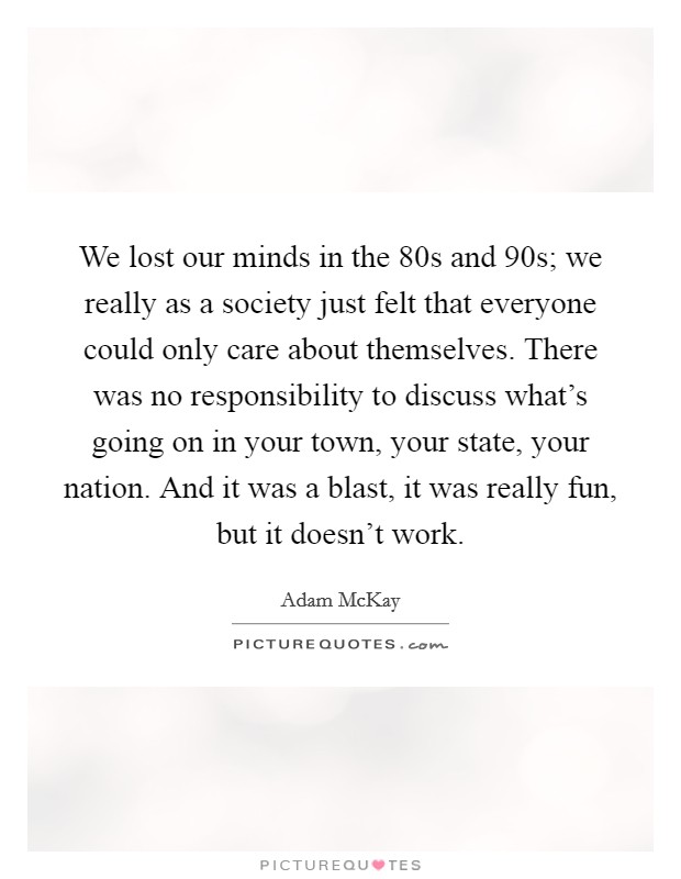 We lost our minds in the  80s and  90s; we really as a society just felt that everyone could only care about themselves. There was no responsibility to discuss what's going on in your town, your state, your nation. And it was a blast, it was really fun, but it doesn't work. Picture Quote #1