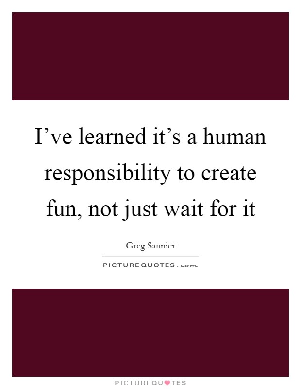 I've learned it's a human responsibility to create fun, not just wait for it Picture Quote #1