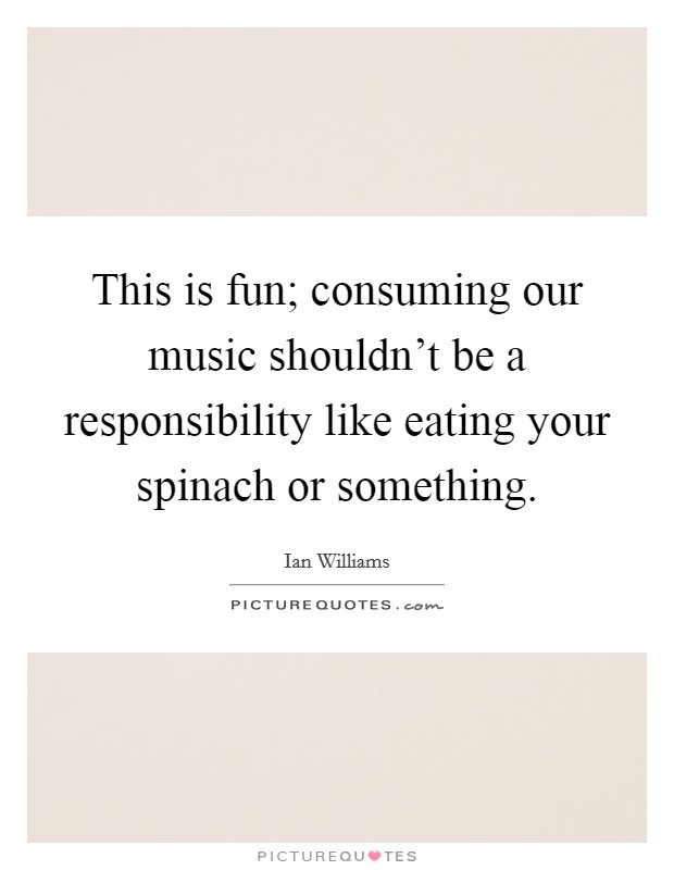 This is fun; consuming our music shouldn't be a responsibility like eating your spinach or something. Picture Quote #1
