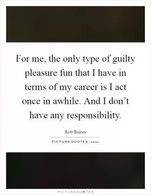 For me, the only type of guilty pleasure fun that I have in terms of my career is I act once in awhile. And I don’t have any responsibility Picture Quote #1