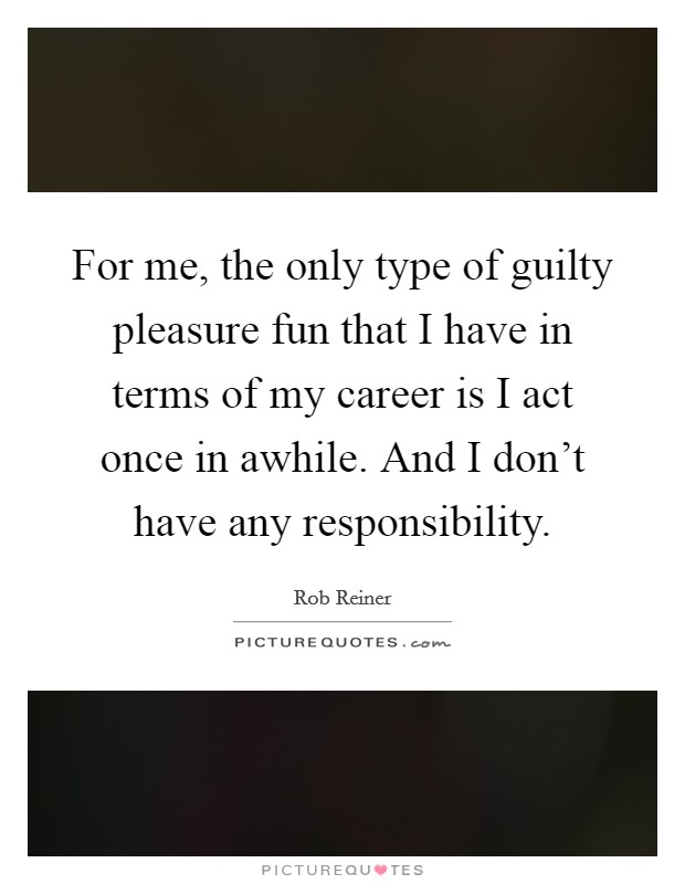 For me, the only type of guilty pleasure fun that I have in terms of my career is I act once in awhile. And I don't have any responsibility. Picture Quote #1