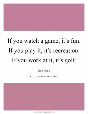 If you watch a game, it’s fun. If you play it, it’s recreation. If you work at it, it’s golf Picture Quote #1