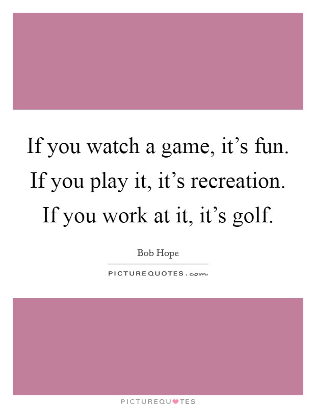 If you watch a game, it's fun. If you play it, it's recreation. If you work at it, it's golf. Picture Quote #1
