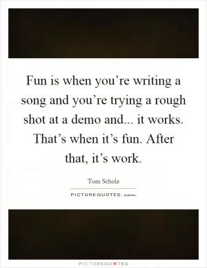 Fun is when you’re writing a song and you’re trying a rough shot at a demo and... it works. That’s when it’s fun. After that, it’s work Picture Quote #1