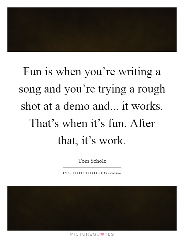 Fun is when you're writing a song and you're trying a rough shot at a demo and... it works. That's when it's fun. After that, it's work. Picture Quote #1