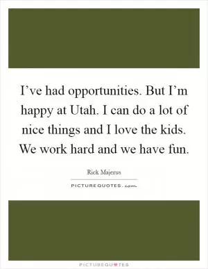 I’ve had opportunities. But I’m happy at Utah. I can do a lot of nice things and I love the kids. We work hard and we have fun Picture Quote #1