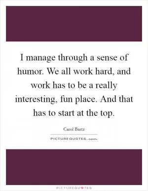 I manage through a sense of humor. We all work hard, and work has to be a really interesting, fun place. And that has to start at the top Picture Quote #1