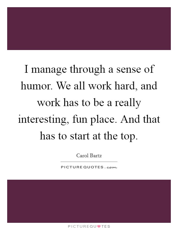 I manage through a sense of humor. We all work hard, and work has to be a really interesting, fun place. And that has to start at the top. Picture Quote #1